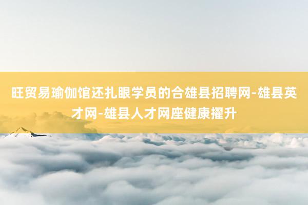 旺贸易瑜伽馆还扎眼学员的合雄县招聘网-雄县英才网-雄县人才网座健康擢升