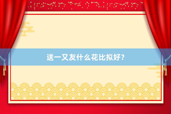 送一又友什么花比拟好？